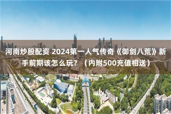 河南炒股配资 2024第一人气传奇《御剑八荒》新手前期该怎么玩？（内附500充值相送）