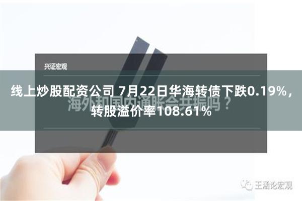 线上炒股配资公司 7月22日华海转债下跌0.19%，转股溢价率108.61%