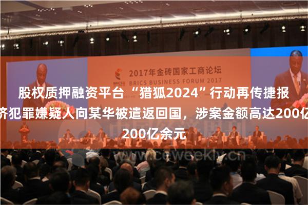 股权质押融资平台 “猎狐2024”行动再传捷报：经济犯罪嫌疑人向某华被遣返回国，涉案金额高达200亿余元