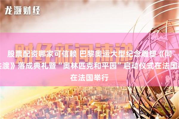 股票配资哪家可信赖 巴黎奥运大型纪念雕塑《同舟共渡》落成典礼暨“奥林匹克和平园”启动仪式在法国举行