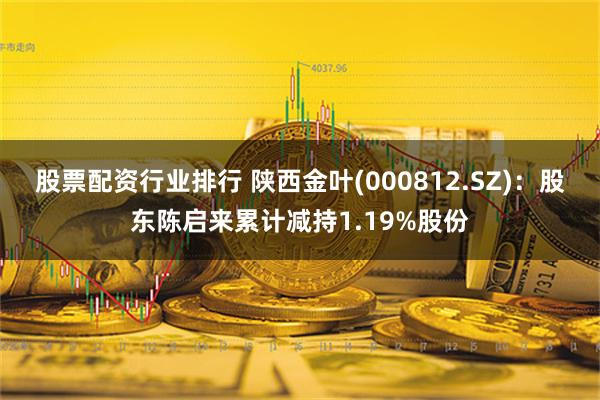 股票配资行业排行 陕西金叶(000812.SZ)：股东陈启来累计减持1.19%股份