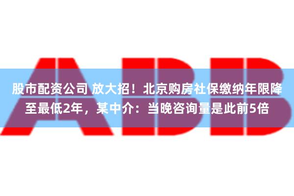 股市配资公司 放大招！北京购房社保缴纳年限降至最低2年，某中介：当晚咨询量是此前5倍