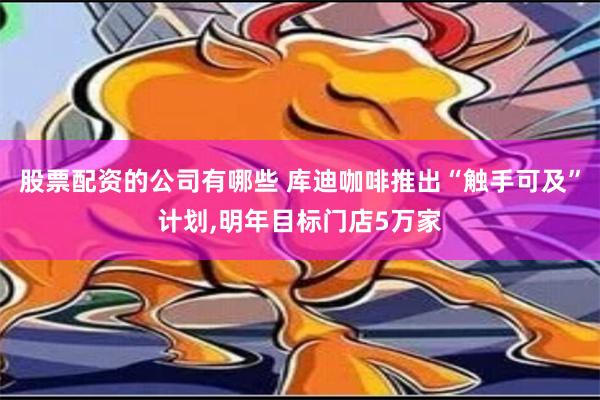 股票配资的公司有哪些 库迪咖啡推出“触手可及”计划,明年目标门店5万家