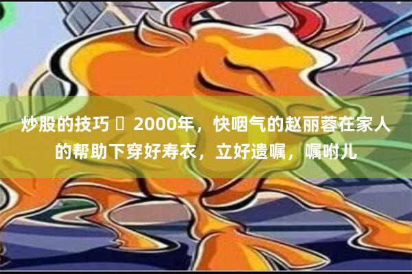 炒股的技巧 ❤2000年，快咽气的赵丽蓉在家人的帮助下穿好寿衣，立好遗嘱，嘱咐儿