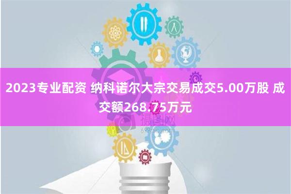 2023专业配资 纳科诺尔大宗交易成交5.00万股 成交额268.75万元