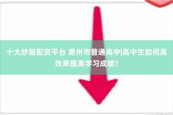 十大炒股配资平台 惠州市普通高中|高中生如何高效率提高学习成绩?