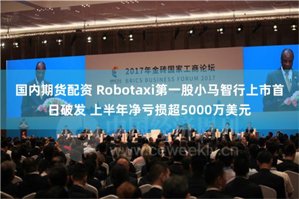 国内期货配资 Robotaxi第一股小马智行上市首日破发 上半年净亏损超5000万美元