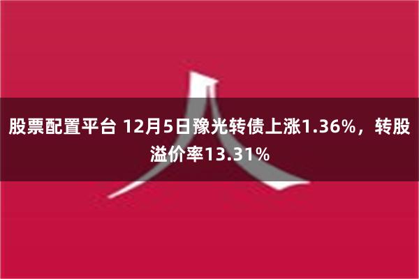 股票配置平台 12月5日豫光转债上涨1.36%，转股溢价率13.31%