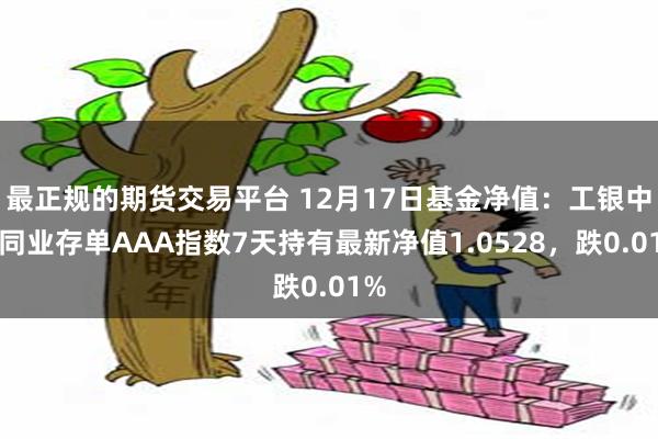 最正规的期货交易平台 12月17日基金净值：工银中证同业存单AAA指数7天持有最新净值1.0528，跌0.01%