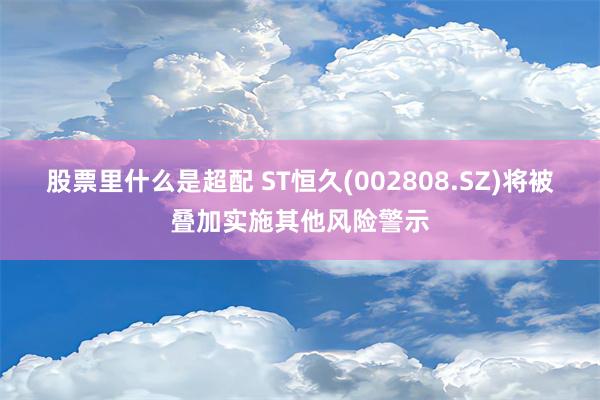 股票里什么是超配 ST恒久(002808.SZ)将被叠加实施其他风险警示