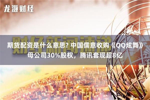 期货配资是什么意思? 中国儒意收购《QQ炫舞》母公司30%股权，腾讯套现超8亿