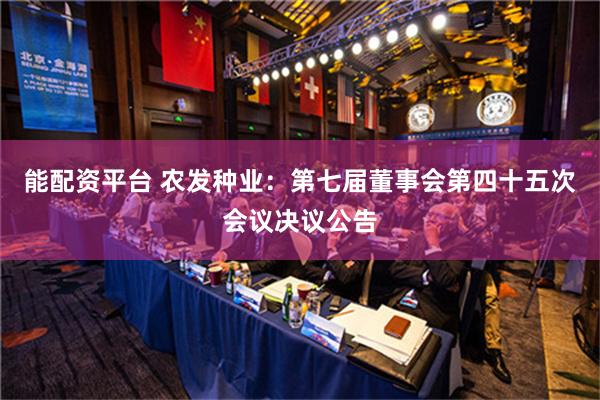 能配资平台 农发种业：第七届董事会第四十五次会议决议公告