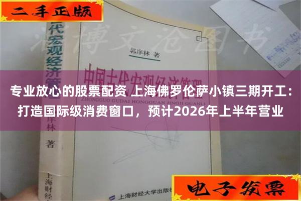 专业放心的股票配资 上海佛罗伦萨小镇三期开工：打造国际级消费窗口，预计2026年上半年营业